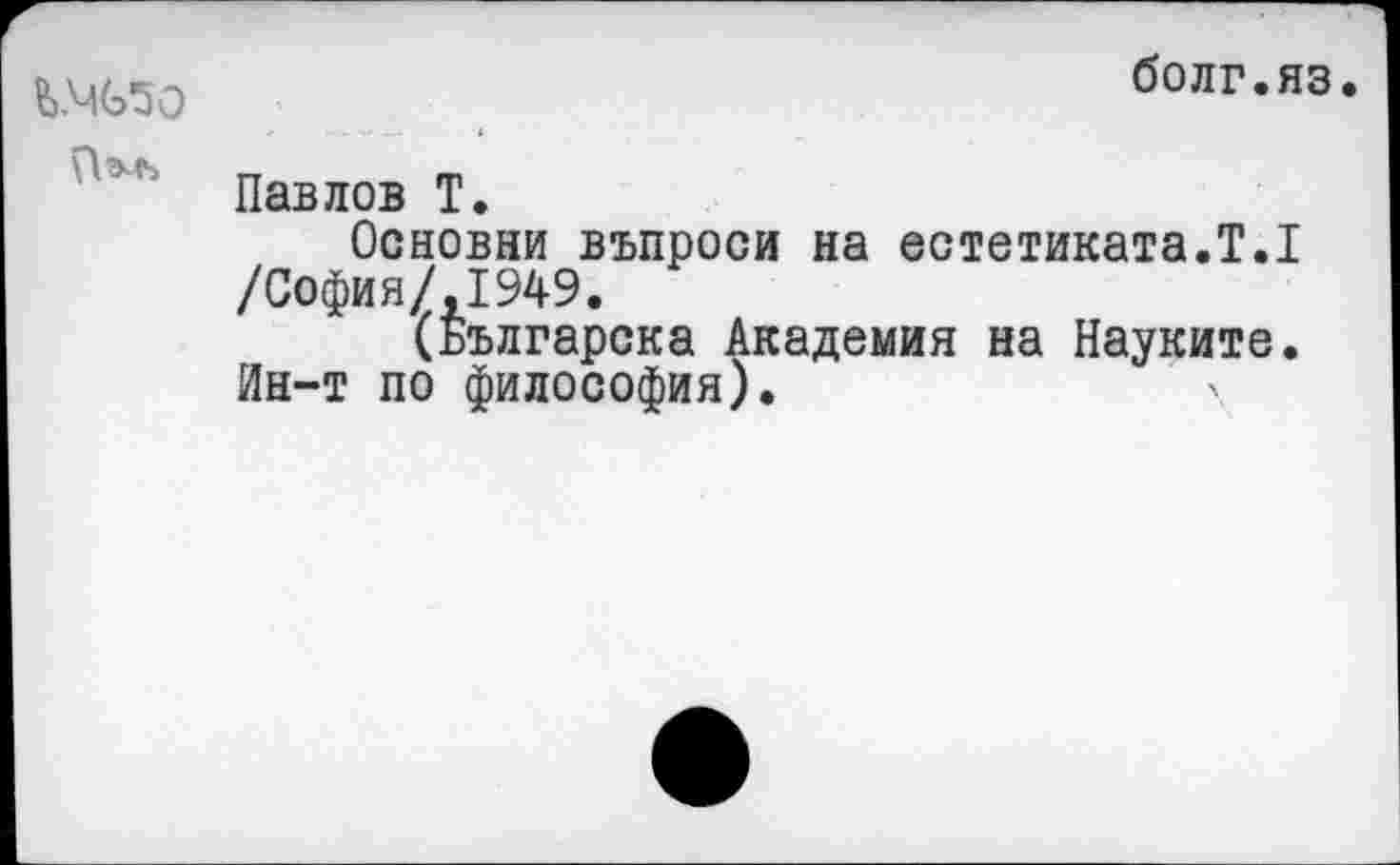 ﻿Ъ.Ч(э50
болг.яз.
Павлов Т.
Основам въпроси на естетиката.Т.1 /София/,1949.
(Българска Академия на Науките. Ин-т по философия).